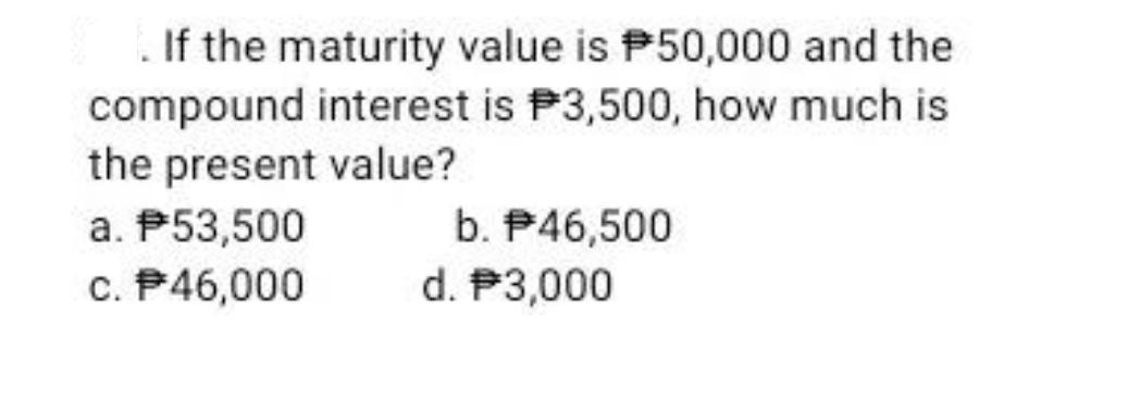 If the maturity value is P50,000 and the compound interest is P3,500, how much is the present value? a.