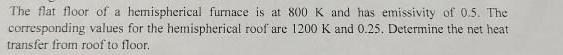 The flat floor of a hemispherical furnace is at 800 K and has emissivity of 0.5. The corresponding values for