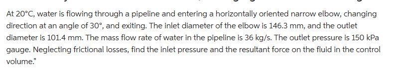 At 20C, water is flowing through a pipeline and entering a horizontally oriented narrow elbow, changing