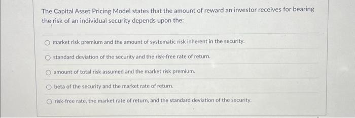 The Capital Asset Pricing Model states that the amount of reward an investor receives for bearing the risk of