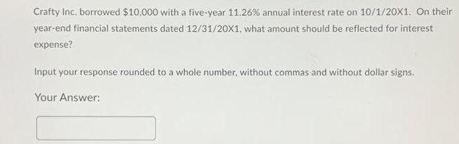 Crafty Inc. borrowed $10,000 with a five-year 11.26% annual interest rate on 10/1/20X1. On their year-end