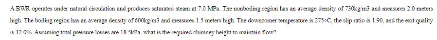 A BWR operates under natural circulation and produces saturated steam at 7.0 MPa. The nonboiling region has