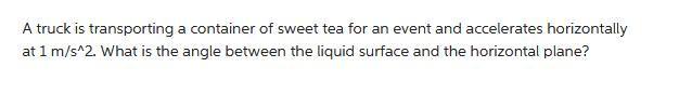 A truck is transporting a container of sweet tea for an event and accelerates horizontally at 1 m/s^2. What