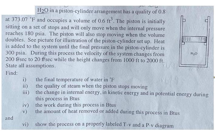 H2O in a piston-cylinder arrangement has a quality of 0.8 at 373.07 F and occupies a volume of 0.6 ft. The