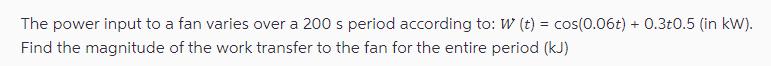 The power input to a fan varies over a 200 s period according to: W (t) = cos(0.06t) + 0.3t0.5 (in kW). Find