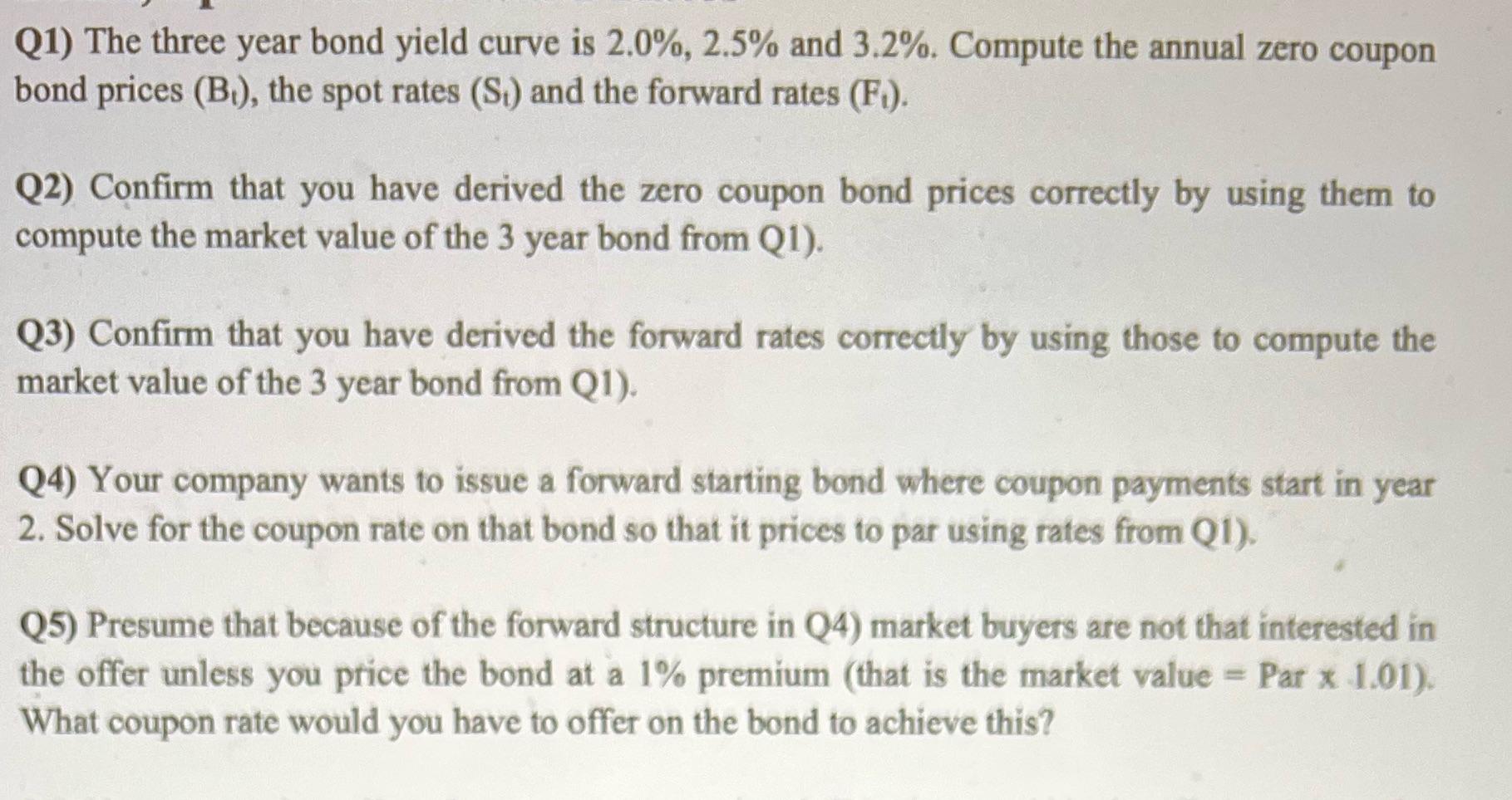 Q1) The three year bond yield curve is 2.0%, 2.5% and 3.2%. Compute the annual zero coupon bond prices (B),