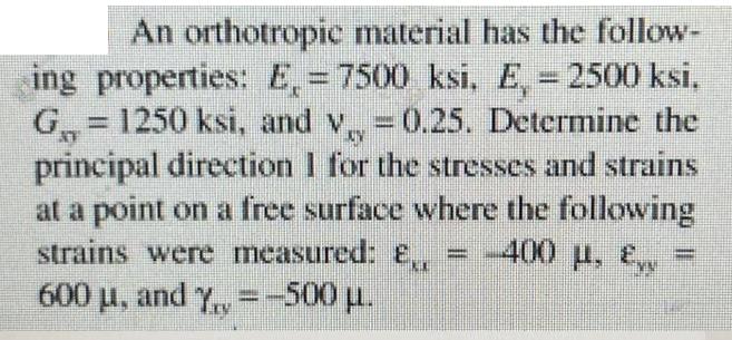 | An orthotropic material has the follow- ing properties: E = 7500 ksi, E, = 2500 ksi, G = 1250 ksi, and