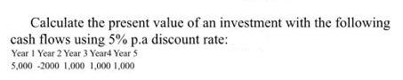 Calculate the present value of an investment with the following cash flows using 5% p.a discount rate: Year 1