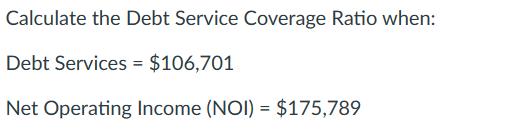 Calculate the Debt Service Coverage Ratio when: Debt Services = $106,701 Net Operating Income (NOI) = $175,789