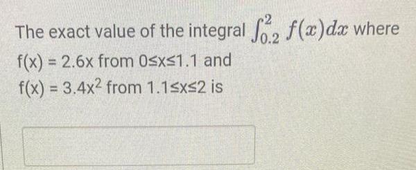 The exact value of the integral f. f(x) dx where f(x) = 2.6x from 0x1.1 and f(x) = 3.4x2 from 1.1x2 is