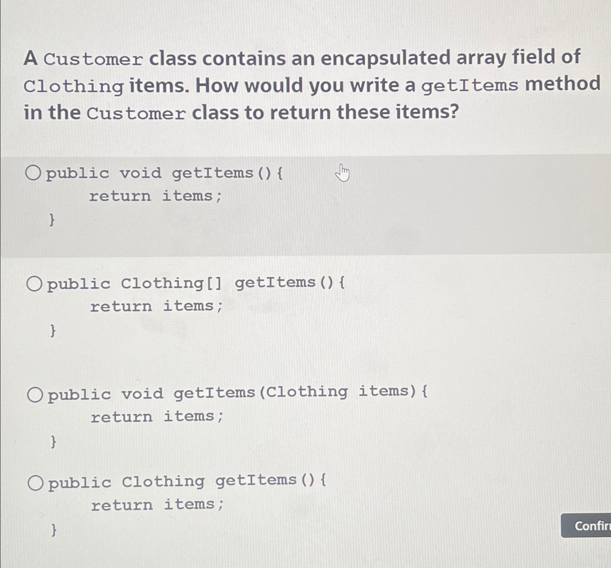 A Customer class contains an encapsulated array field of Clothing items. How would you write a getItems