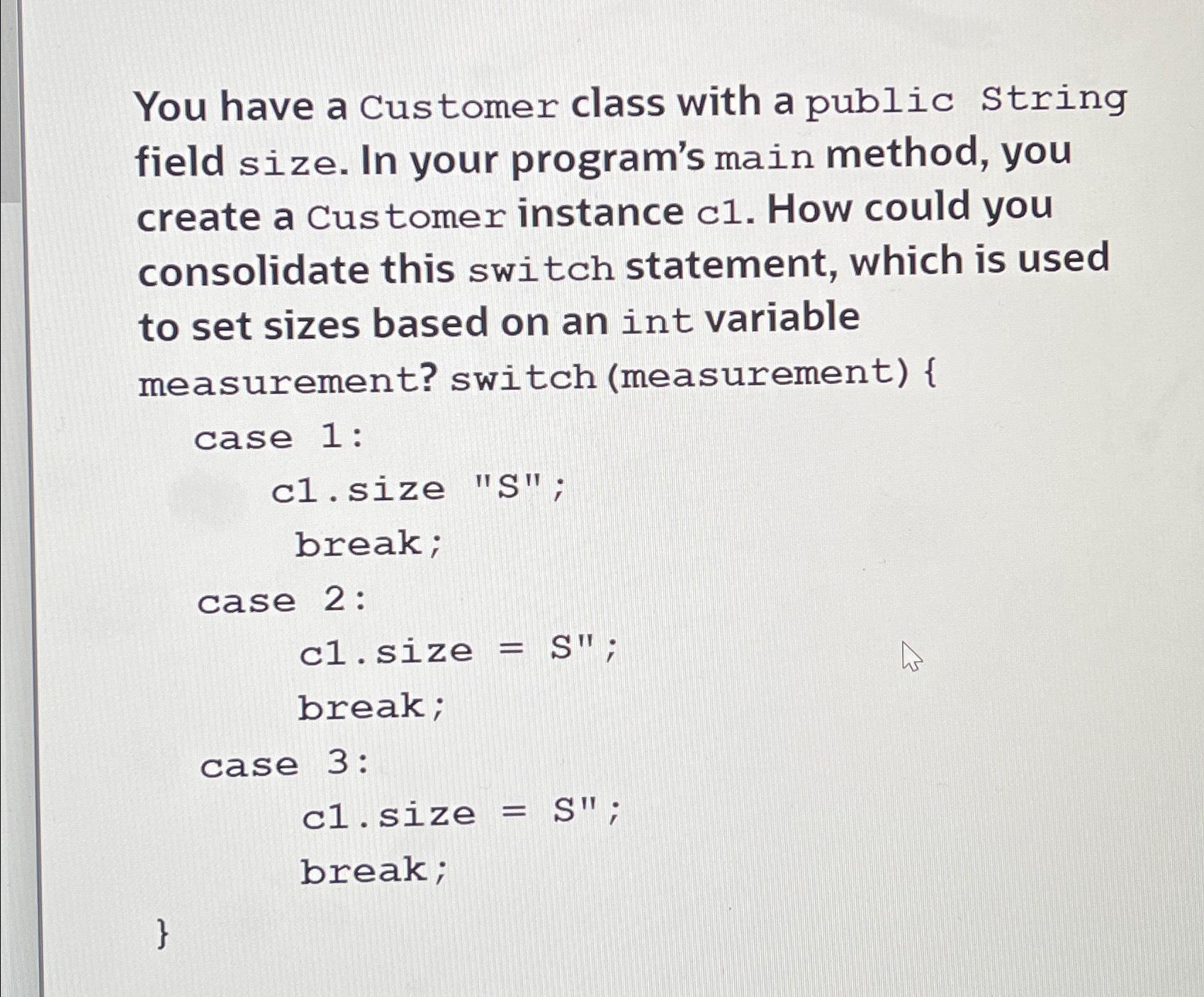 You have a Customer class with a public String field size. In your program's main method, you create a