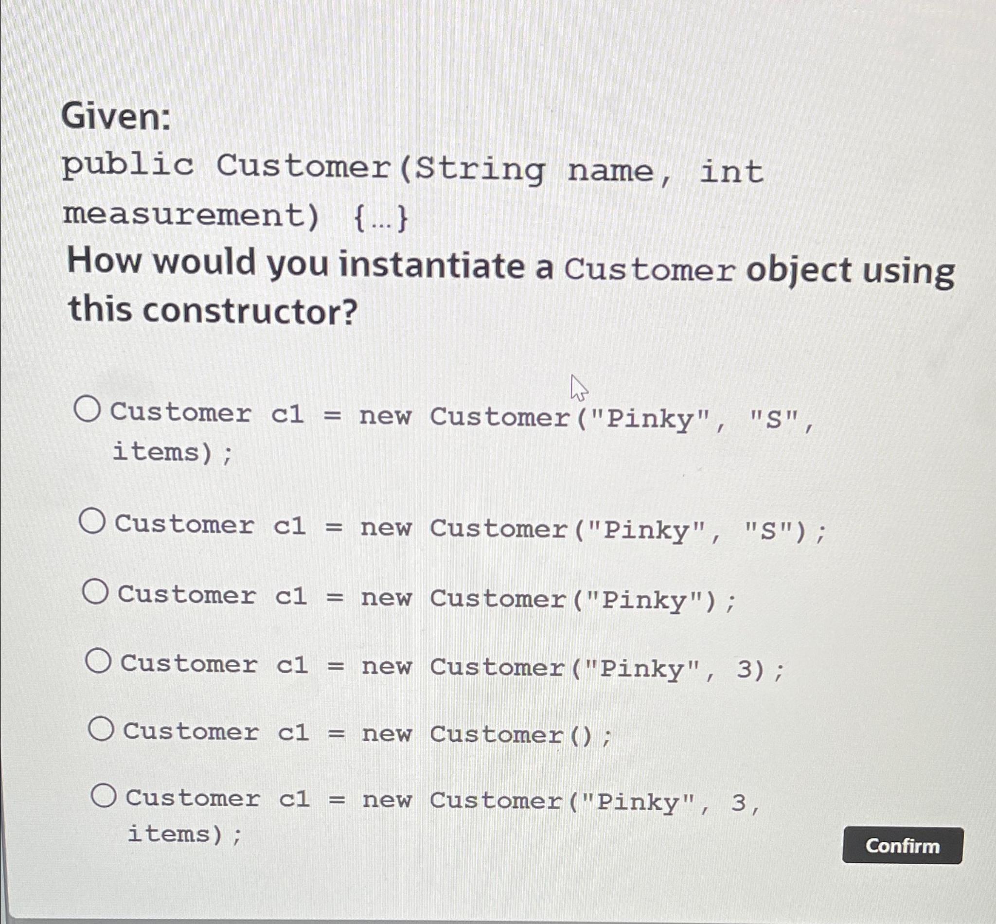 Given: public Customer (String name, int measurement) {...} How would you instantiate a Customer object using