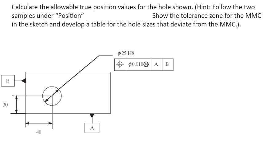 B 30 Calculate the allowable true position values for the hole shown. (Hint: Follow the two samples under