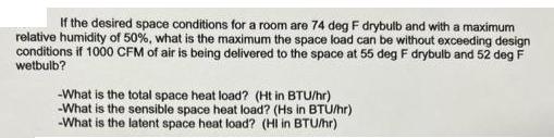 If the desired space conditions for a room are 74 deg F drybulb and with a maximum relative humidity of 50%,