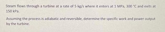 Steam flows through a turbine at a rate of 5 kg/s where it enters at 1 MPa, 300 C and exits at 150 kPa.