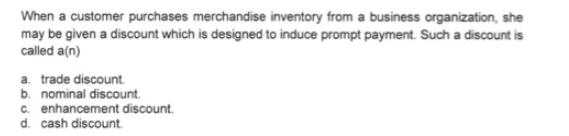 When a customer purchases merchandise inventory from a business organization, she may be given a discount