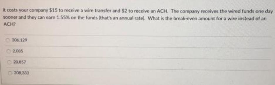 It costs your company $15 to receive a wire transfer and $2 to receive an ACH. The company receives the wired