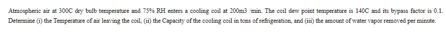 Atmospheric air at 300C dry bulb temperature and 75% RH enters a cooling coil at 200m3/min. The coil dew