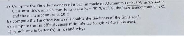 a) Compute the fin effectiveness of a bar fin made of Aluminum (k-215 W/m.K) that is 0.18 mm thick and 25 mm