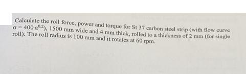 Calculate the roll force, power and torque for St 37 carbon steel strip (with flow curve o=400 2), 1500 mm