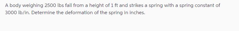 A body weighing 2500 lbs fall from a height of 1 ft and strikes a spring with a spring constant of 3000