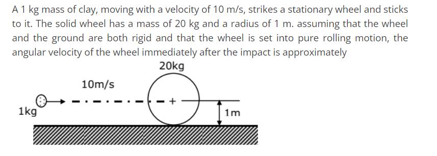 A 1 kg mass of clay, moving with a velocity of 10 m/s, strikes a stationary wheel and sticks to it. The solid