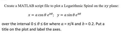 Create a MATLAB script file to plot a Logarithmic Spiral on the xy plane: x = a cos 0 ebe; y = a sin 0 ebe