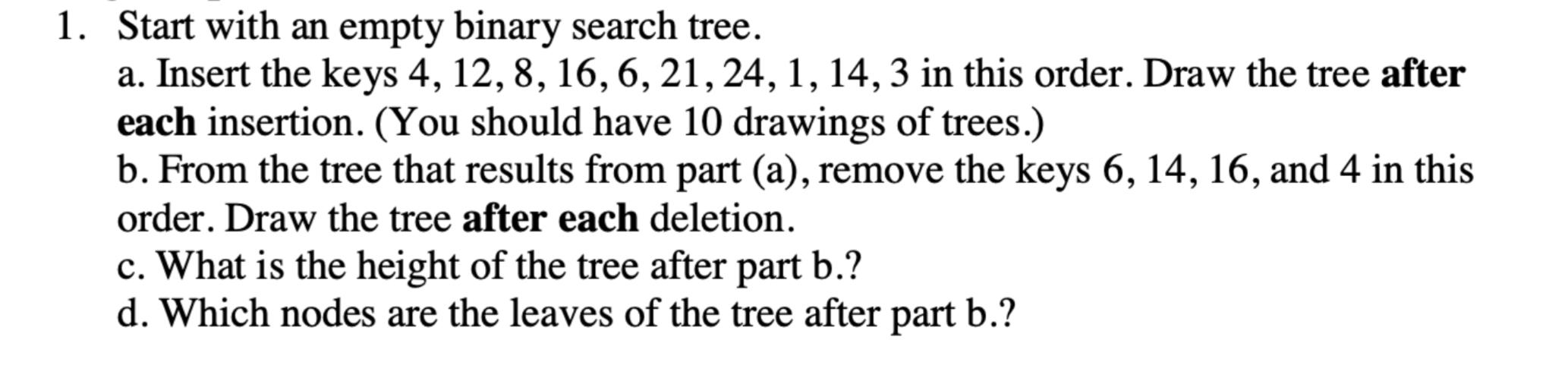 1. Start with an empty binary search tree. a. Insert the keys 4, 12, 8, 16, 6, 21, 24, 1, 14, 3 in this