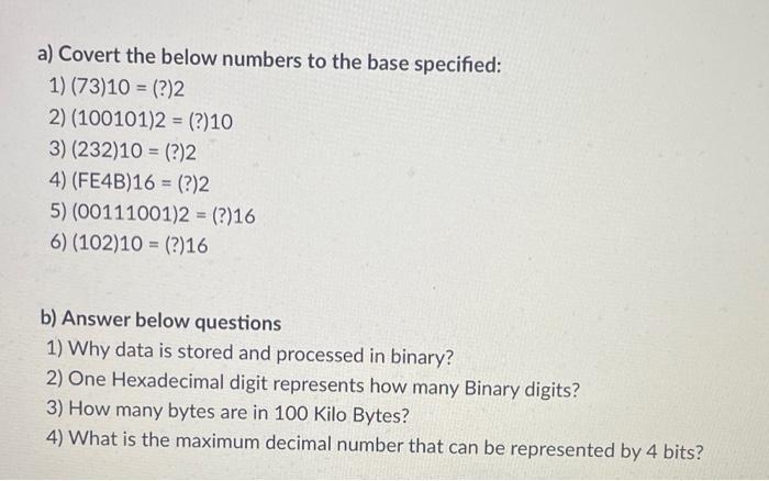 a) Covert the below numbers to the base specified: 1) (73)10 = (?)2 2) (100101)2 = (?) 10 3) (232)10 = (?)2