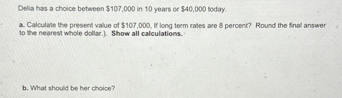 Delia has a choice between $107,000 in 10 years or $40,000 today. a. Calculate the present value of $107,000,