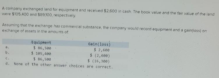 A company exchanged land for equipment and received $2,600 in cash. The book value and the fair value of the