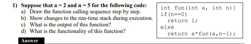 1) Suppose that a = 2 and n = 5 for the following code: a) Draw the function calling sequence step by step.