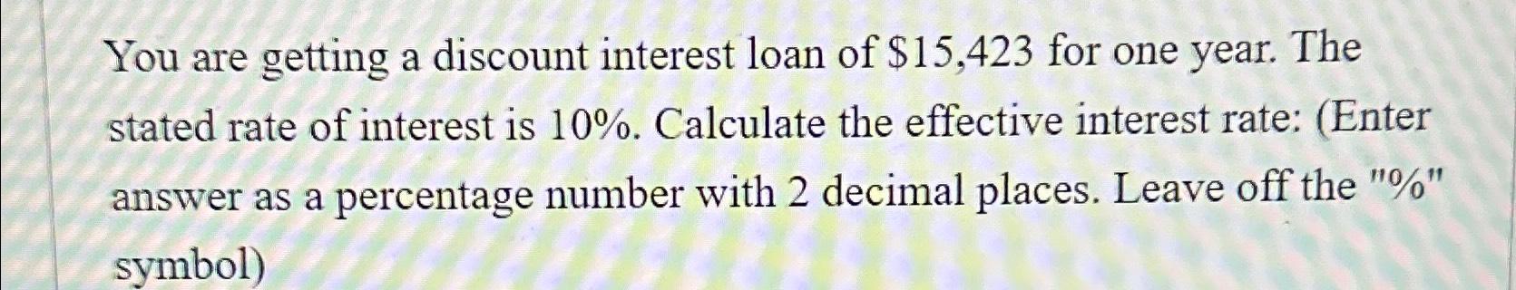 You are getting a discount interest loan of $15,423 for one year. The stated rate of interest is 10%.