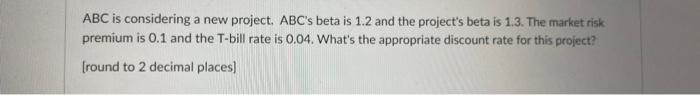 ABC is considering a new project. ABC's beta is 1.2 and the project's beta is 1.3. The market risk premium is