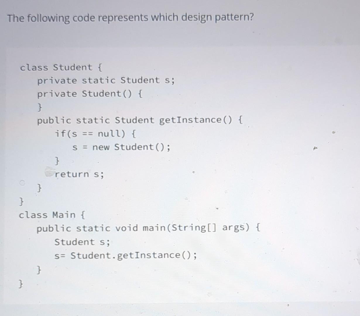 The following code represents which design pattern? class Student { private static Student s; private Student