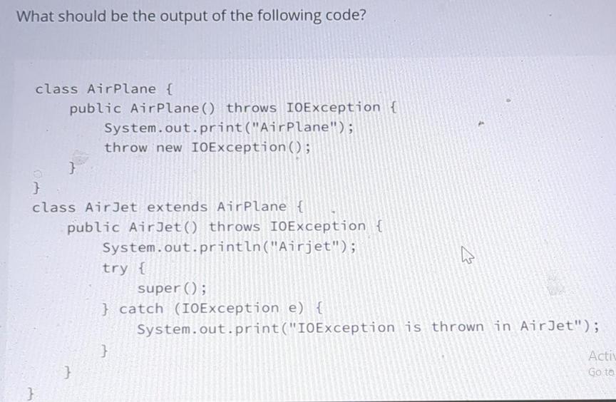 What should be the output of the following code? class AirPlane { public AirPlane () throws IOException {