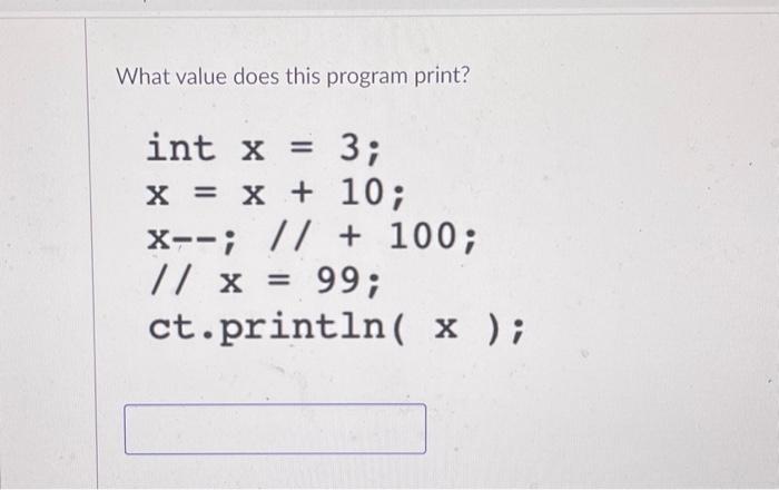 What value does this program print? int x = 3; x = x + 10; X--; // + 100; // x = 99; ct.println( x );