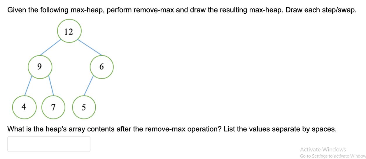 Given the following max-heap, perform remove-max and draw the resulting max-heap. Draw each step/swap. 4 7 12