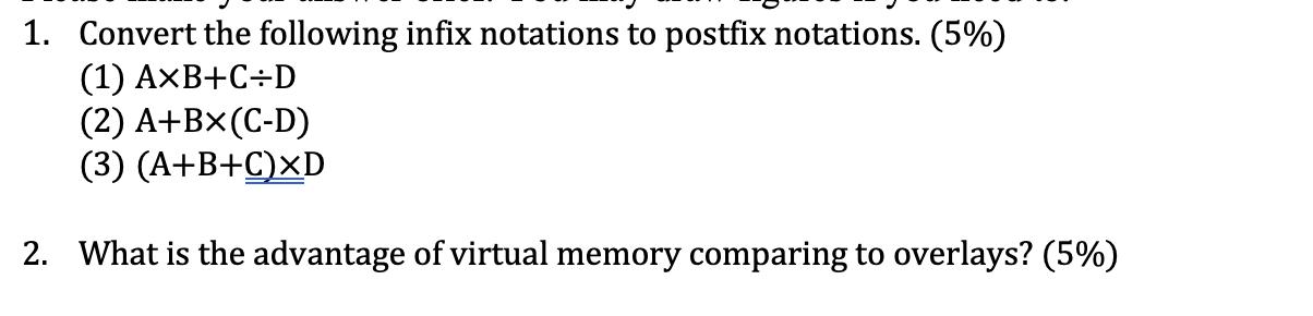 1. Convert the following infix notations to postfix notations. (5%) (1) AxB+C:D (2) A+BX(C-D) (3) (A+B+C)XD