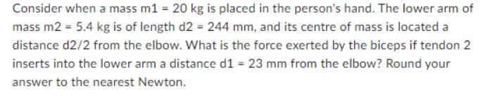 Consider when a mass m1 = 20 kg is placed in the person's hand. The lower arm of mass m2 = 5.4 kg is of