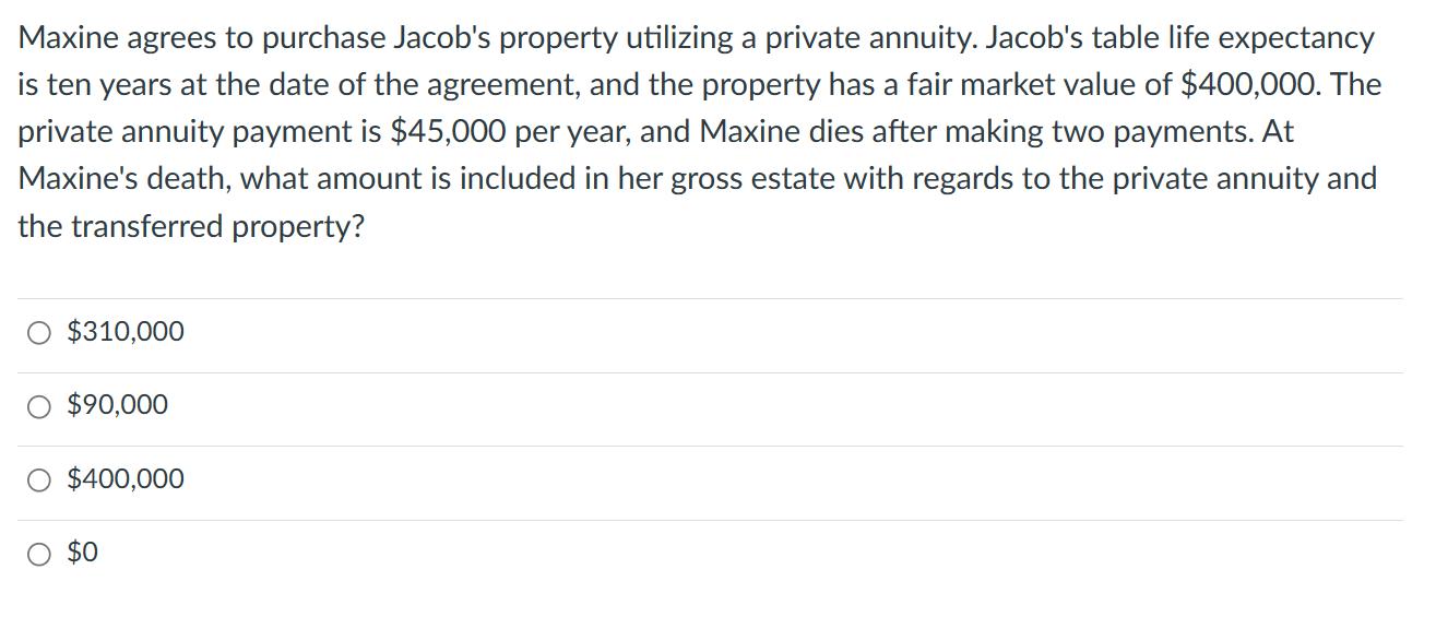 Maxine agrees to purchase Jacob's property utilizing a private annuity. Jacob's table life expectancy is ten