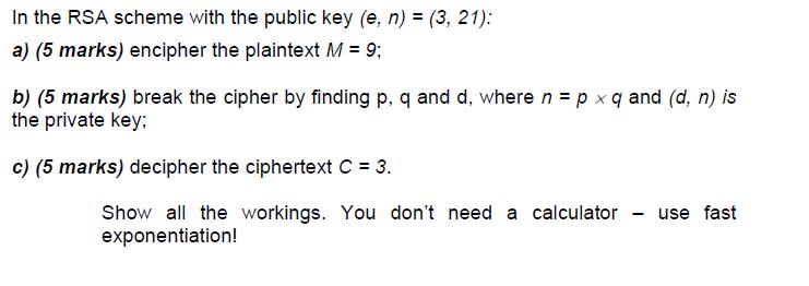 In the RSA scheme with the public key (e, n) = (3, 21): a) (5 marks) encipher the plaintext M = 9; b) (5