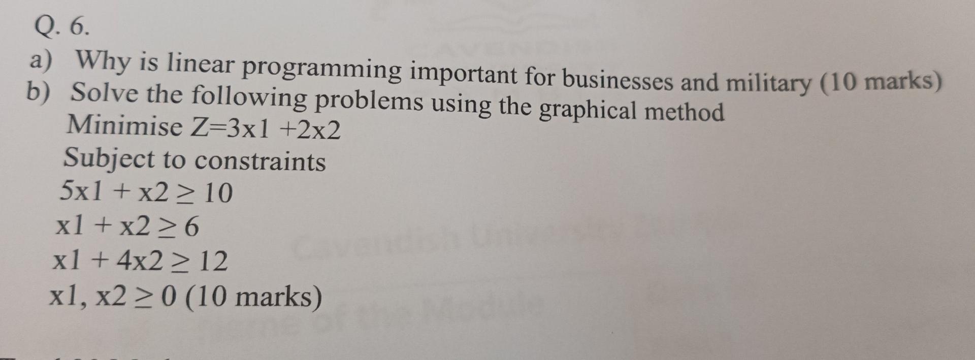 Q. 6. a) Why is linear programming important for businesses and military (10 marks) b) Solve the following