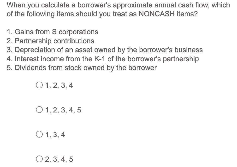 When you calculate a borrower's approximate annual cash flow, which of the following items should you treat
