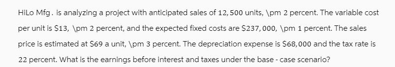 HiLo Mfg. is analyzing a project with anticipated sales of 12,500 units, pm 2 percent. The variable cost per