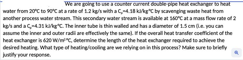 We are going to use a counter current double-pipe heat exchanger to heat water from 20C to 90C at a rate of