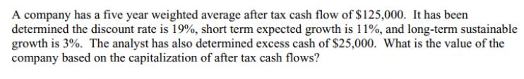 A company has a five year weighted average after tax cash flow of $125,000. It has been determined the