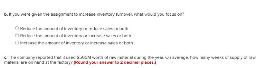 b. If you were given the assignment to increase inventory turnover, what would you focus on? O Reduce the