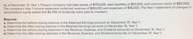As of December 31, Year 1, Flowers Company had total assets of $170,000, total liabilities of $51,000, and